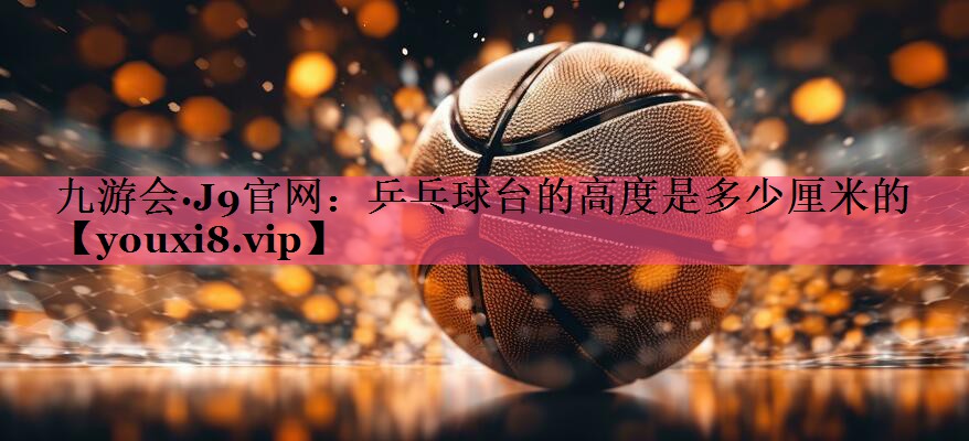乒乓球台的高度是多少厘米的